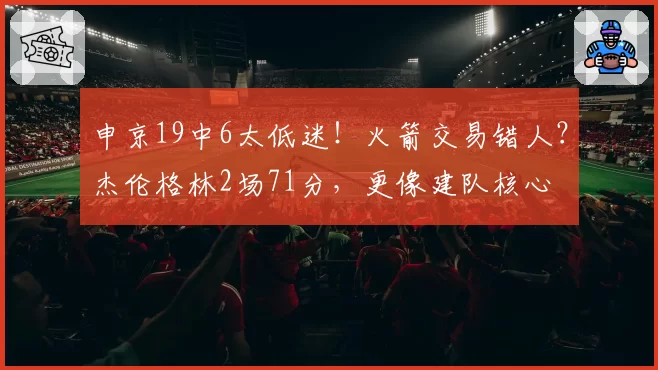 申京19中6太低迷！火箭交易错人？杰伦格林2场71分，更像建队核心