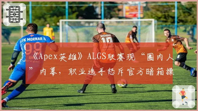 《Apex英雄》ALGS联赛现“圈内人”内幕，职业选手怒斥官方暗箱操作