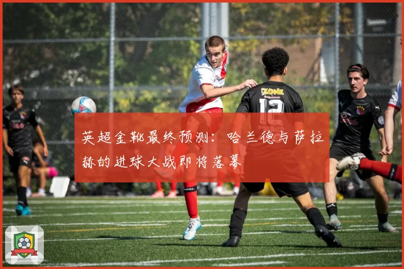 英超金靴最终预测：哈兰德与萨拉赫的进球大战即将落幕