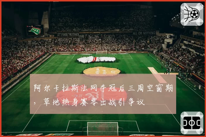 阿尔卡拉斯法网夺冠后三周空窗期，草地热身赛零出战引争议