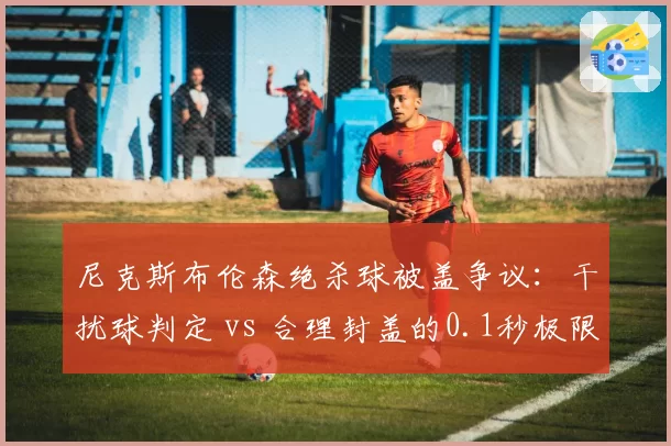 尼克斯布伦森绝杀球被盖争议:干扰球判定 vs 合理封盖的0.1秒极限博弈