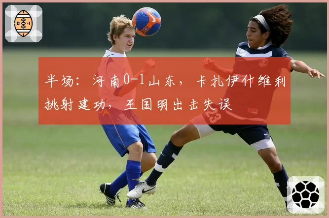 半场：河南0-1山东，卡扎伊什维利挑射建功，王国明出击失误