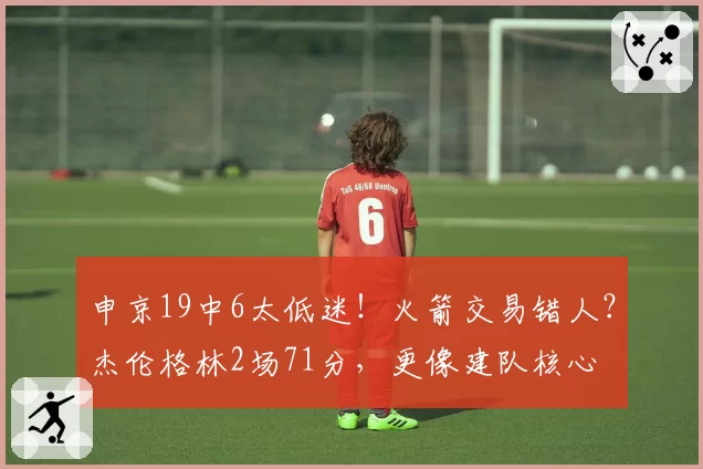 申京19中6太低迷！火箭交易错人？杰伦格林2场71分，更像建队核心