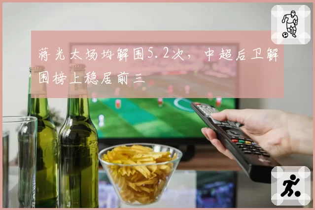 蒋光太场均解围5.2次，中超后卫解围榜上稳居前三