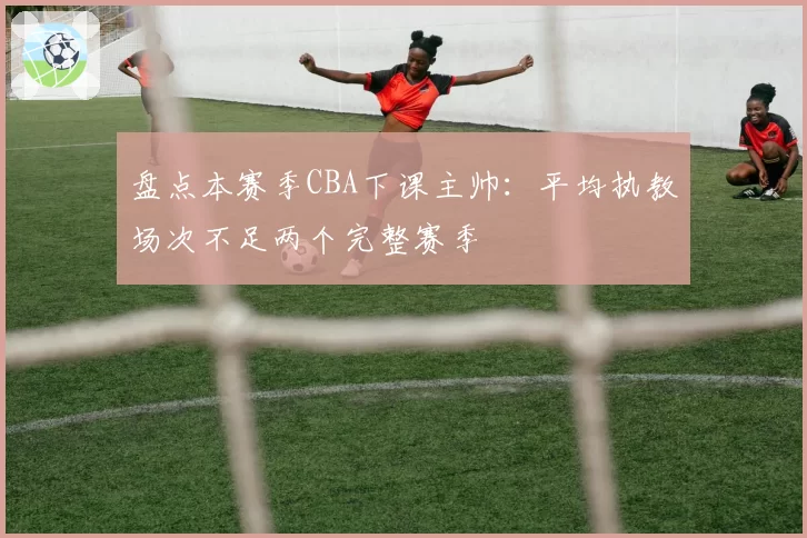 盘点本赛季CBA下课主帅:平均执教场次不足两个完整赛季