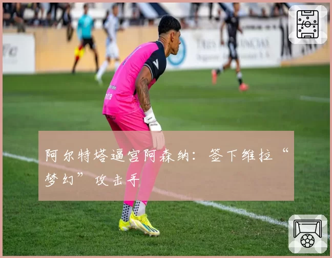 阿尔特塔逼宫阿森纳:签下维拉“梦幻”攻击手