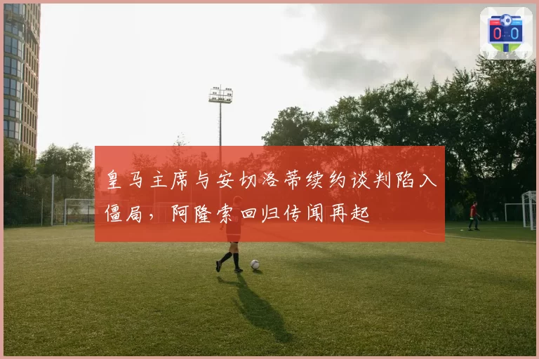 皇马主席与安切洛蒂续约谈判陷入僵局，阿隆索回归传闻再起