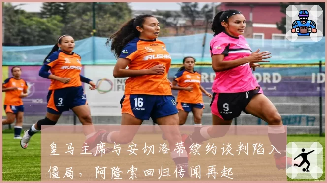 皇马主席与安切洛蒂续约谈判陷入僵局，阿隆索回归传闻再起