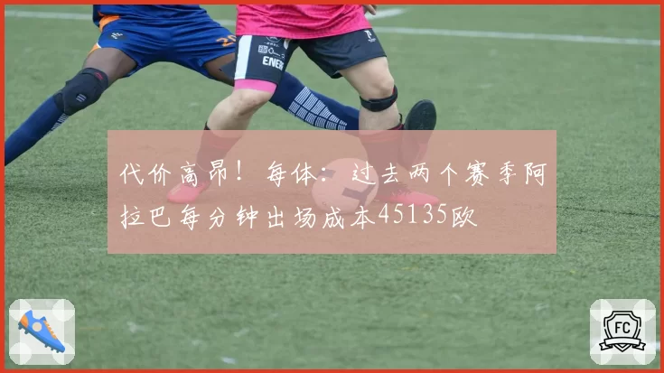 代价高昂！每体：过去两个赛季阿拉巴每分钟出场成本45135欧