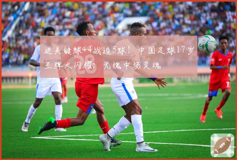 进关键球+4战造5球！中国足球17岁王牌大闪耀：无愧中场灵魂