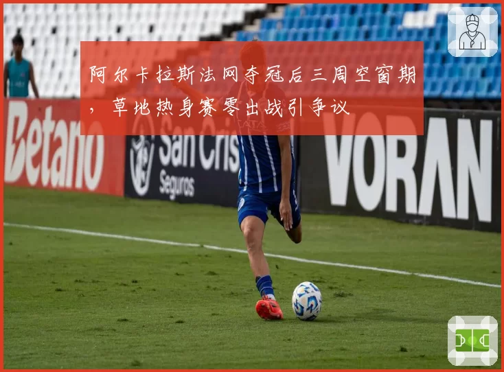 阿尔卡拉斯法网夺冠后三周空窗期，草地热身赛零出战引争议