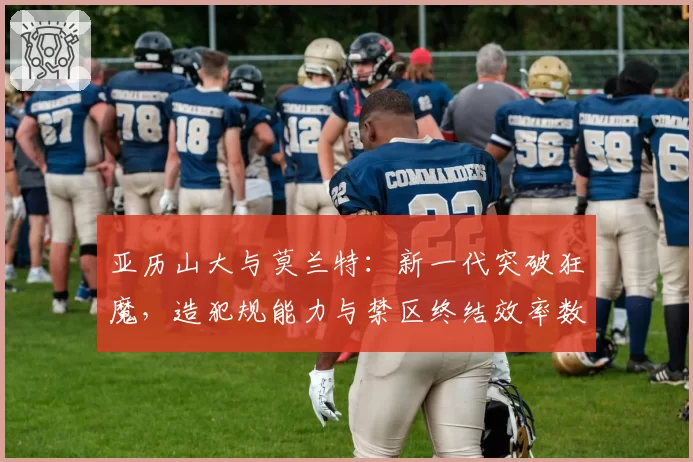 亚历山大与莫兰特：新一代突破狂魔，造犯规能力与禁区终结效率数据透视