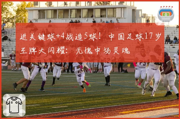 进关键球+4战造5球！中国足球17岁王牌大闪耀：无愧中场灵魂