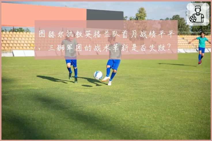 图赫尔执教英格兰队首月战绩平平,三狮军团的战术革新是否失败?