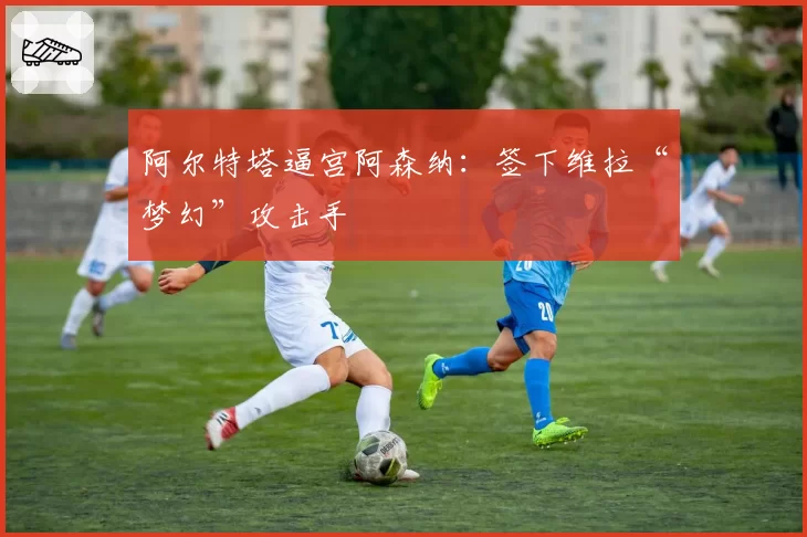 阿尔特塔逼宫阿森纳:签下维拉“梦幻”攻击手