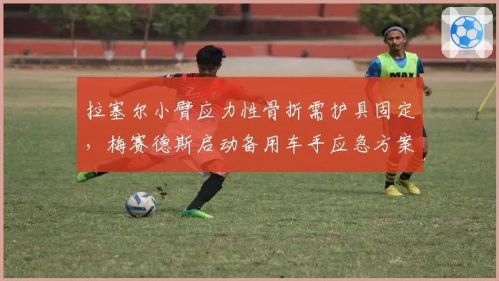 拉塞尔小臂应力性骨折需护具固定,梅赛德斯启动备用车手应急方案