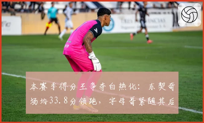 本赛季得分王争夺白热化：东契奇场均33.8分领跑，字母哥紧随其后