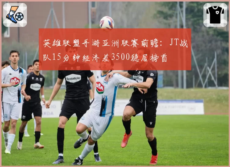 英雄联盟手游亚洲联赛前瞻:JT战队15分钟经济差3500稳居榜首