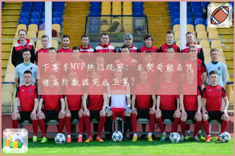 下赛季MVP热门观察：东契奇能否凭借高阶数据完成卫冕？