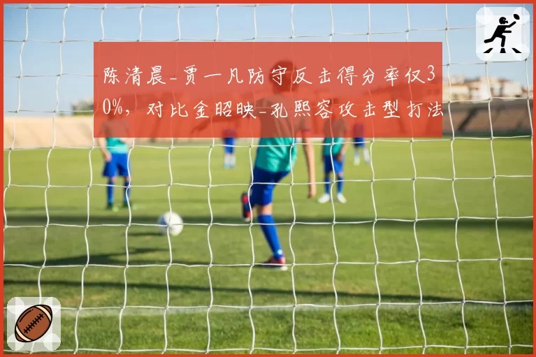 陈清晨_贾一凡防守反击得分率仅30%，对比金昭映_孔熙容攻击型打法优劣