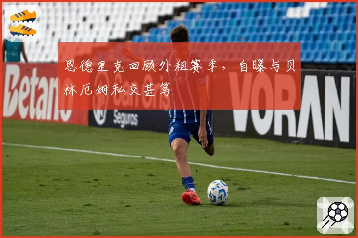 恩德里克回顾外租赛季,自曝与贝林厄姆私交甚笃