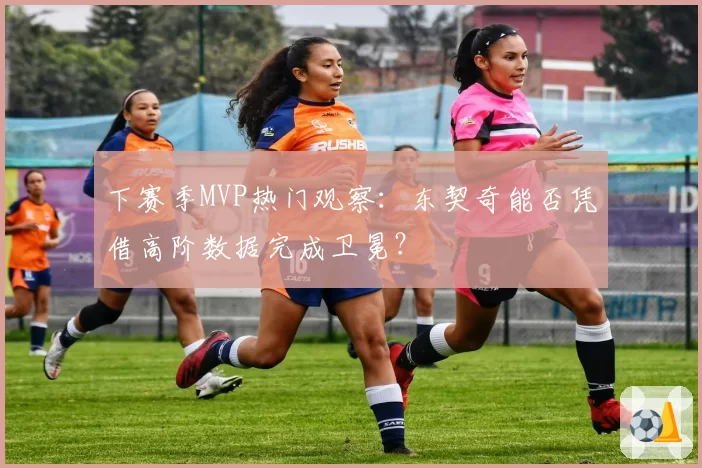 下赛季MVP热门观察：东契奇能否凭借高阶数据完成卫冕？