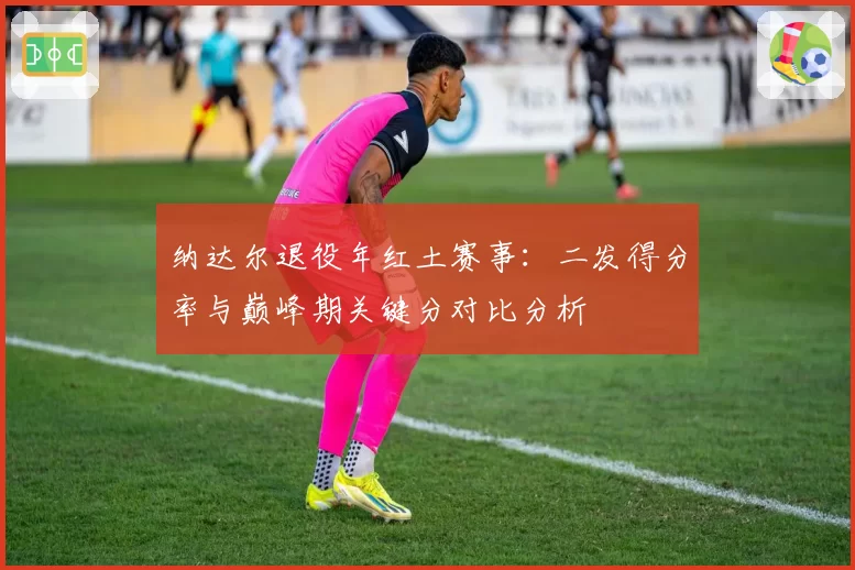 纳达尔退役年红土赛事：二发得分率与巅峰期关键分对比分析