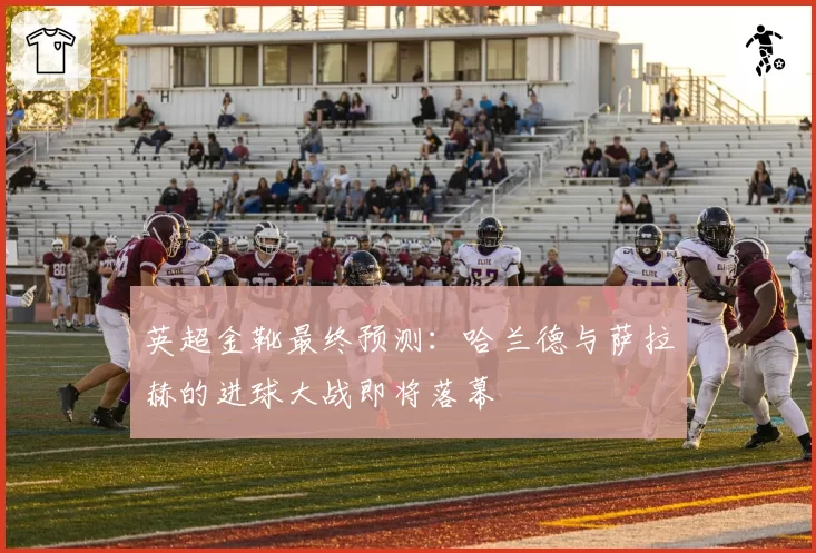 英超金靴最终预测：哈兰德与萨拉赫的进球大战即将落幕