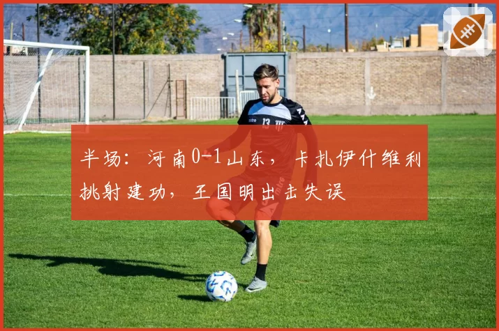 半场：河南0-1山东，卡扎伊什维利挑射建功，王国明出击失误