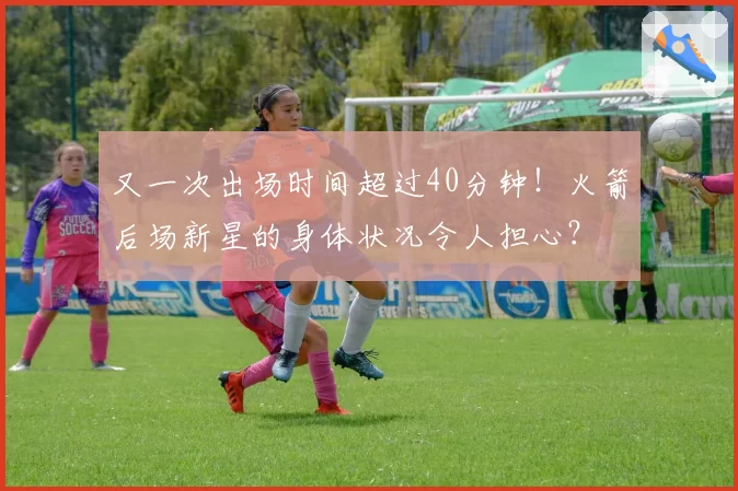 又一次出场时间超过40分钟！火箭后场新星的身体状况令人担心？