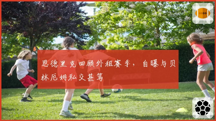 恩德里克回顾外租赛季,自曝与贝林厄姆私交甚笃