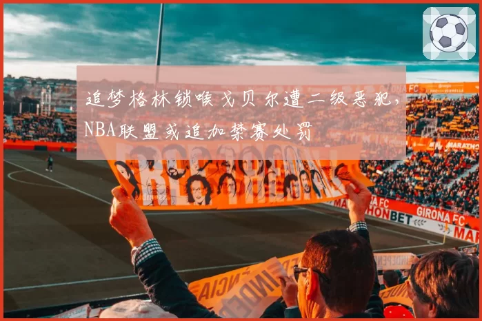 追梦格林锁喉戈贝尔遭二级恶犯，NBA联盟或追加禁赛处罚