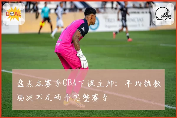 盘点本赛季CBA下课主帅:平均执教场次不足两个完整赛季