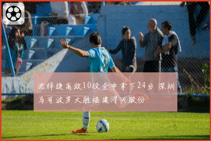 沈梓捷高效10投全中拿下24分 深圳马可波罗大胜福建浔兴股份