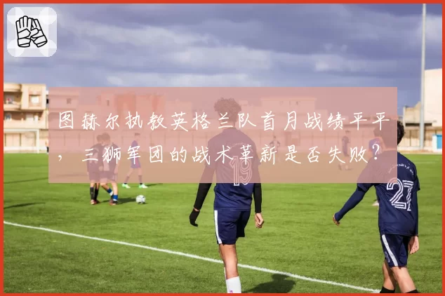 图赫尔执教英格兰队首月战绩平平,三狮军团的战术革新是否失败?