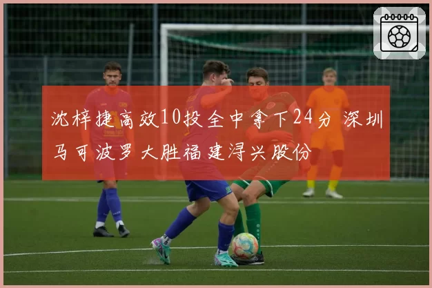 沈梓捷高效10投全中拿下24分 深圳马可波罗大胜福建浔兴股份