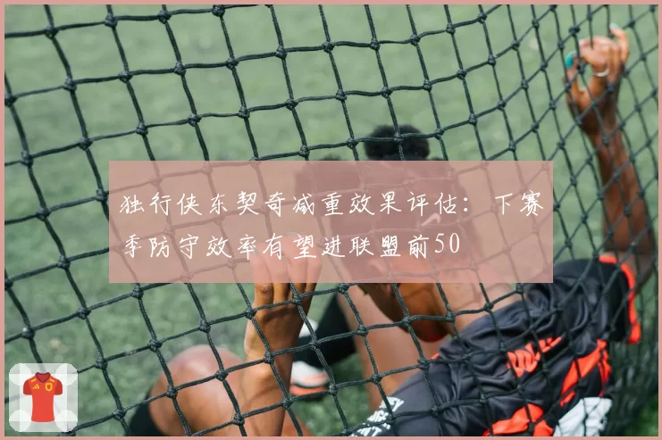 独行侠东契奇减重效果评估：下赛季防守效率有望进联盟前50