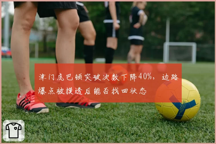 津门虎巴顿突破次数下降40%,边路爆点被摸透后能否找回状态