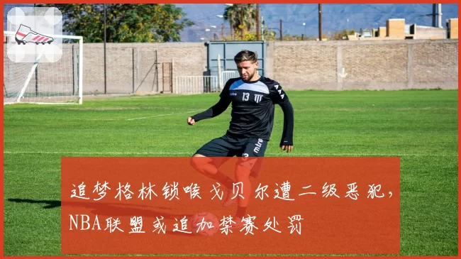 追梦格林锁喉戈贝尔遭二级恶犯，NBA联盟或追加禁赛处罚