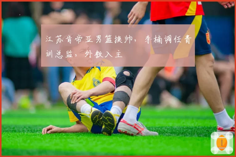 江苏肯帝亚男篮换帅，李楠调任青训总监，外教入主