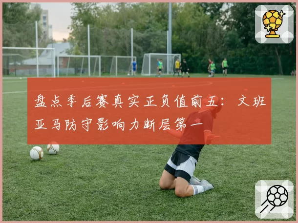 盘点季后赛真实正负值前五：文班亚马防守影响力断层第一