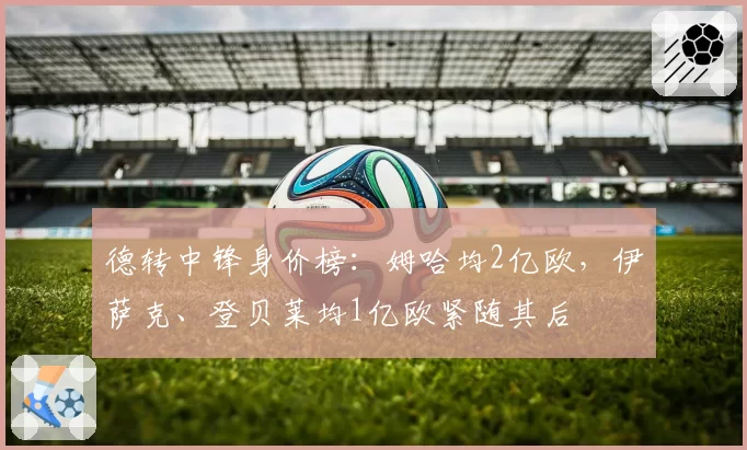 德转中锋身价榜：姆哈均2亿欧，伊萨克、登贝莱均1亿欧紧随其后
