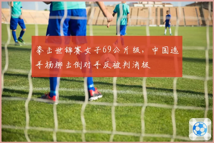 拳击世锦赛女子69公斤级，中国选手杨柳击倒对手反被判消极